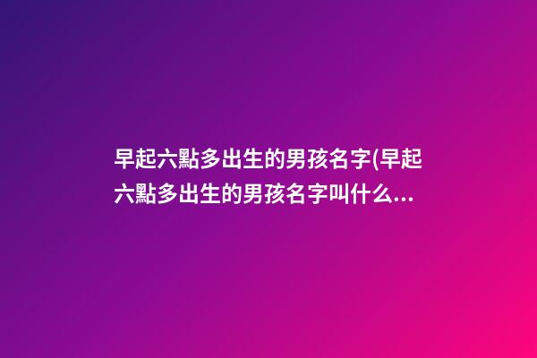 早起六點多出生的男孩名字(早起六點多出生的男孩名字叫什么)