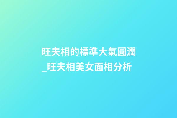 旺夫相的標準大氣圓潤_旺夫相美女面相分析