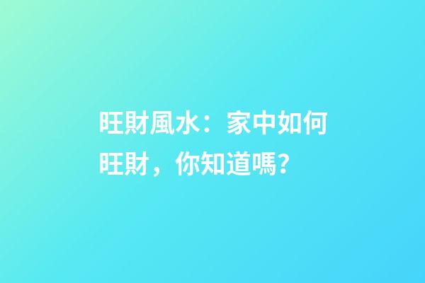 旺財風水：家中如何旺財，你知道嗎？
