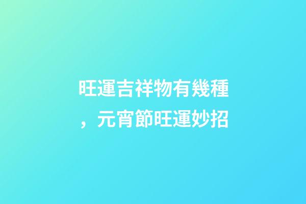 旺運吉祥物有幾種，元宵節旺運妙招-第1張-觀點-玄機派