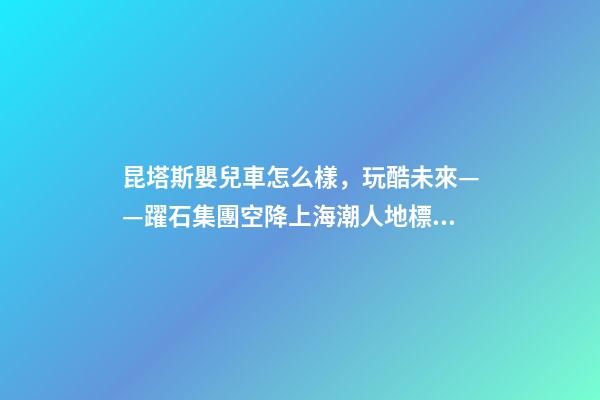 昆塔斯嬰兒車怎么樣，玩酷未來——躍石集團空降上海潮人地標上生新所-第1張-觀點-玄機派