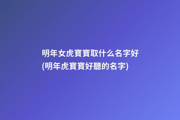 明年女虎寶寶取什么名字好(明年虎寶寶好聽的名字)