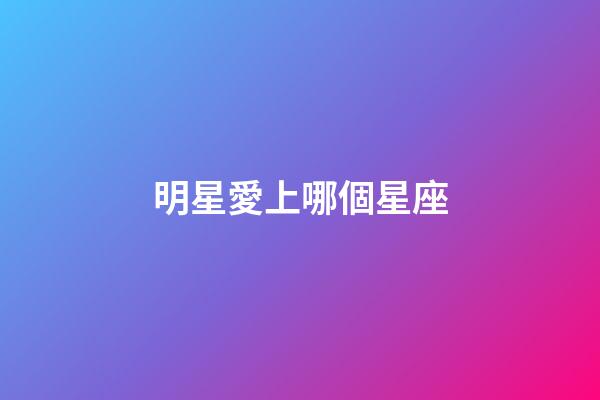 明星愛上哪個星座-第1張-星座運勢-玄機派