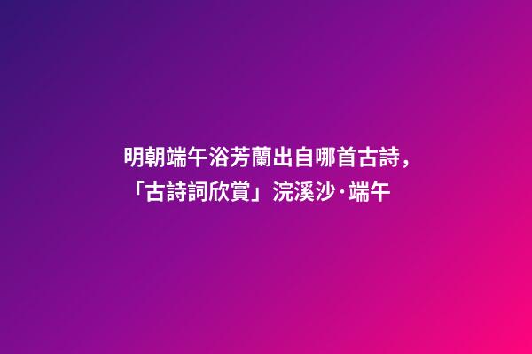 明朝端午浴芳蘭出自哪首古詩，「古詩詞欣賞」浣溪沙·端午