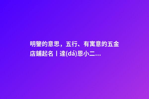 明鑒的意思，五行、有寓意的五金店鋪起名丨達(dá)恩小二丨起名大全-第1張-觀點(diǎn)-玄機(jī)派