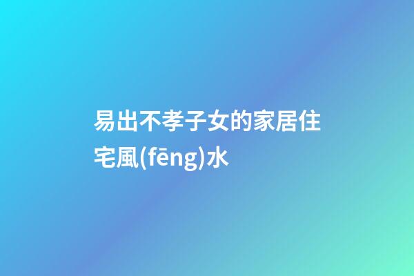 易出不孝子女的家居住宅風(fēng)水