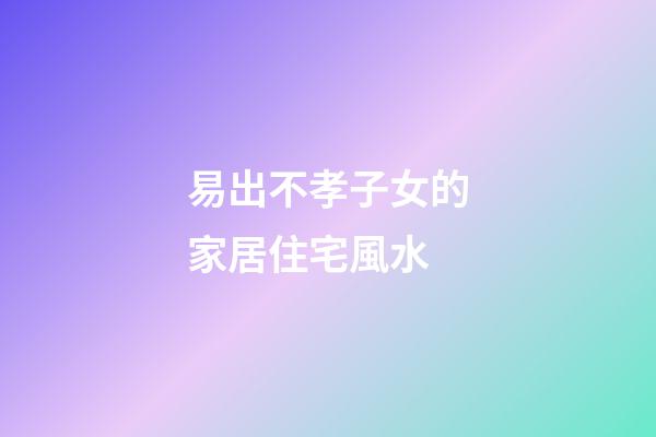 易出不孝子女的家居住宅風水