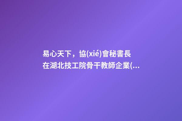 易心天下，協(xié)會秘書長在湖北技工院骨干教師企業(yè)實踐培訓結課儀式上的致辭-第1張-觀點-玄機派