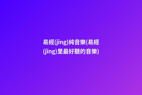 易經(jīng)純音樂(易經(jīng)里最好聽的音樂)