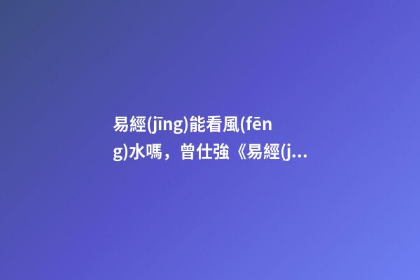 易經(jīng)能看風(fēng)水嗎，曾仕強《易經(jīng)》不只是算命看風(fēng)水-第1張-觀點-玄機派