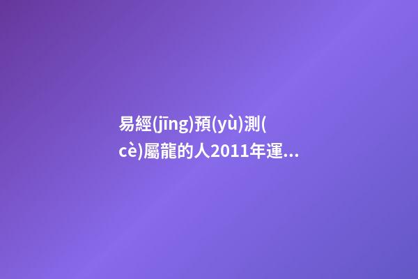 易經(jīng)預(yù)測(cè)屬龍的人2011年運(yùn)程