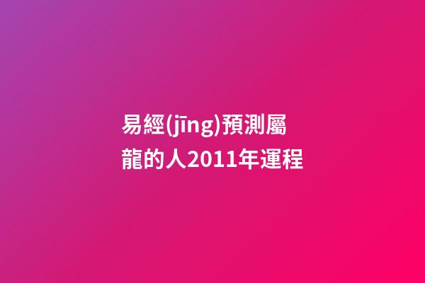 易經(jīng)預測屬龍的人2011年運程