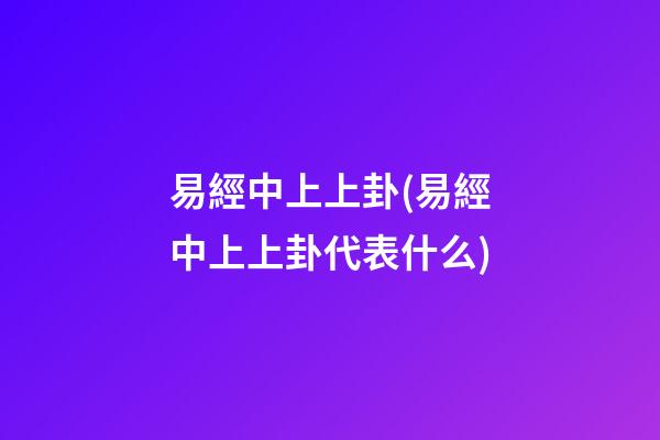 易經中上上卦(易經中上上卦代表什么)
