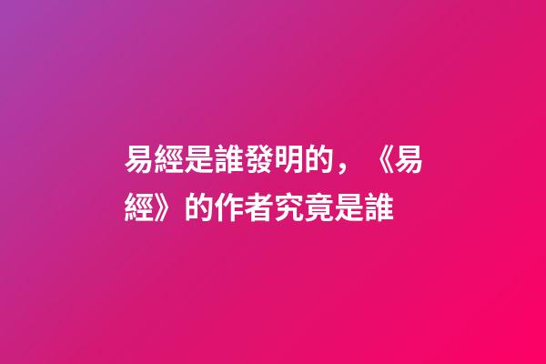 易經是誰發明的，《易經》的作者究竟是誰-第1張-觀點-玄機派