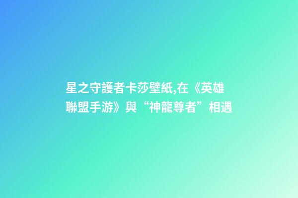 星之守護者卡莎壁紙,在《英雄聯盟手游》與“神龍尊者”相遇-第1張-觀點-玄機派