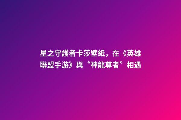 星之守護者卡莎壁紙，在《英雄聯盟手游》與“神龍尊者”相遇-第1張-觀點-玄機派