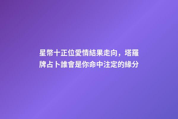 星幣十正位愛情結果走向，塔羅牌占卜誰會是你命中注定的緣分