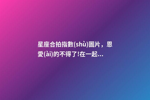 星座合拍指數(shù)圖片，恩愛(ài)的不得了!在一起就超級(jí)合拍的星座配對(duì)前5名大公開(kāi)!-第1張-觀(guān)點(diǎn)-玄機(jī)派