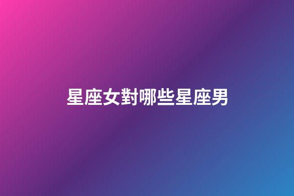 星座女對哪些星座男-第1張-星座運勢-玄機派