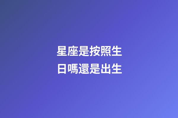 星座是按照生日嗎還是出生-第1張-星座運勢-玄機派