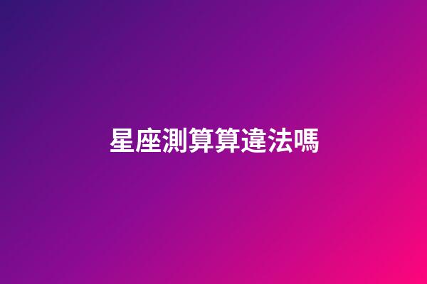 星座測算算違法嗎-第1張-星座運勢-玄機派