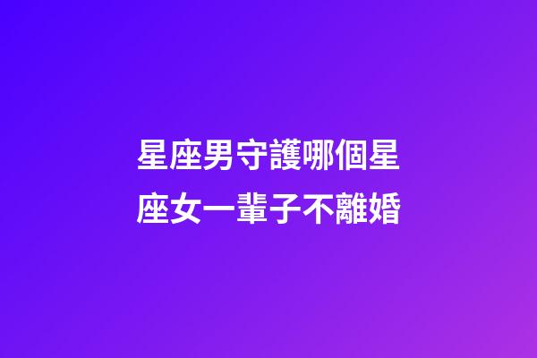 星座男守護哪個星座女一輩子不離婚-第1張-星座運勢-玄機派