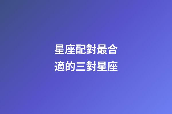 星座配對最合適的三對星座-第1張-星座運勢-玄機派