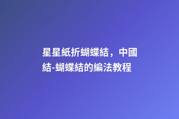 星星紙折蝴蝶結，中國結-蝴蝶結的編法教程-第1張-觀點-玄機派