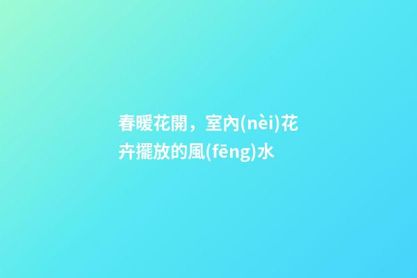 春暖花開，室內(nèi)花卉擺放的風(fēng)水