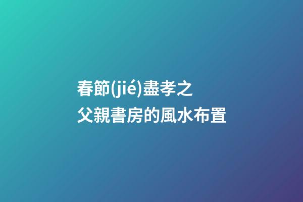 春節(jié)盡孝之父親書房的風水布置