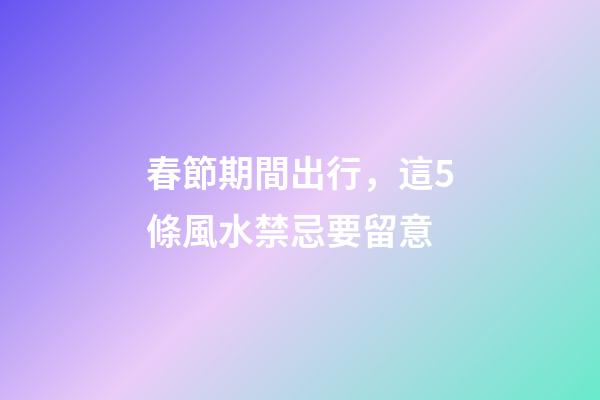春節期間出行，這5條風水禁忌要留意