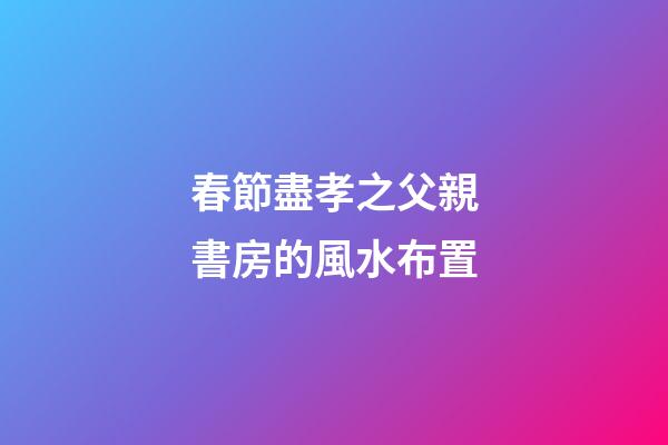 春節盡孝之父親書房的風水布置