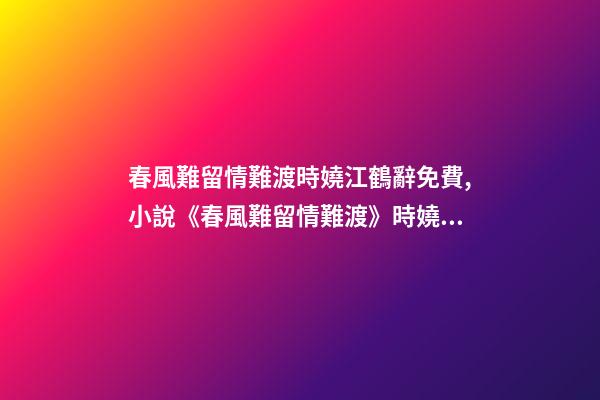 春風難留情難渡時嬈江鶴辭免費,小說《春風難留情難渡》時嬈江鶴辭全文在線閱讀(2022已更新)-第1張-觀點-玄機派