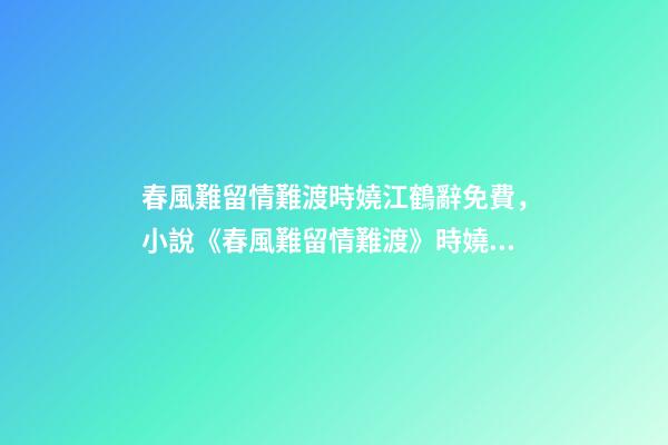春風難留情難渡時嬈江鶴辭免費，小說《春風難留情難渡》時嬈江鶴辭全文在線閱讀(2022已更新)-第1張-觀點-玄機派