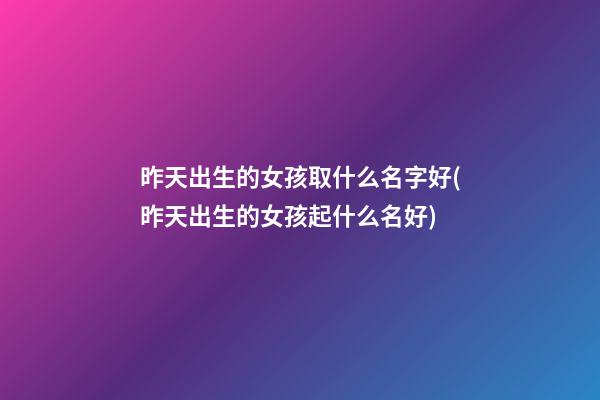 昨天出生的女孩取什么名字好(昨天出生的女孩起什么名好)