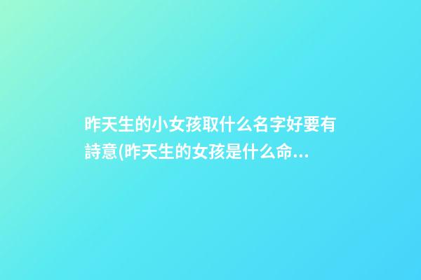 昨天生的小女孩取什么名字好要有詩意(昨天生的女孩是什么命)