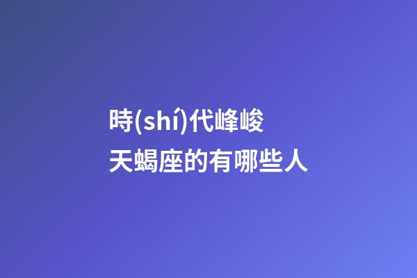 時(shí)代峰峻天蝎座的有哪些人-第1張-星座運(yùn)勢(shì)-玄機(jī)派