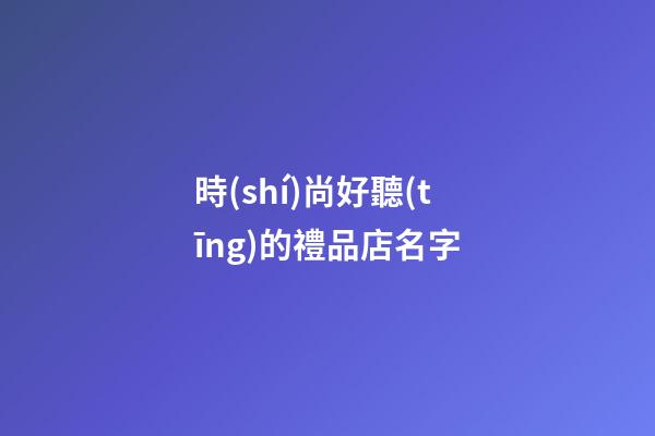 時(shí)尚好聽(tīng)的禮品店名字