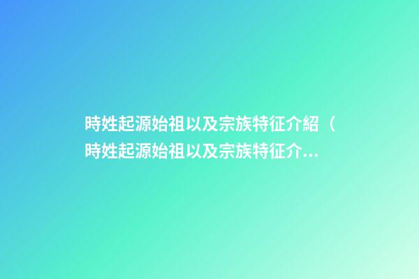 時姓起源始祖以及宗族特征介紹（時姓起源始祖以及宗族特征介紹視頻）