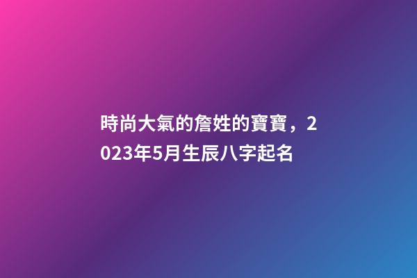 時尚大氣的詹姓的寶寶，2023年5月生辰八字起名