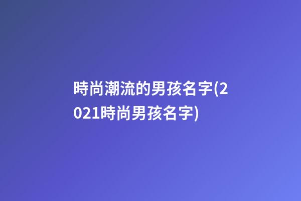 時尚潮流的男孩名字(2021時尚男孩名字)