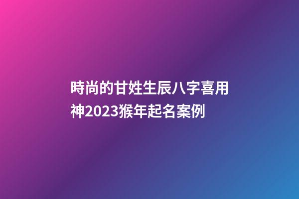 時尚的甘姓生辰八字喜用神2023猴年起名案例