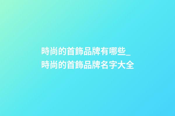 時尚的首飾品牌有哪些_時尚的首飾品牌名字大全-第1張-商標(biāo)起名-玄機(jī)派