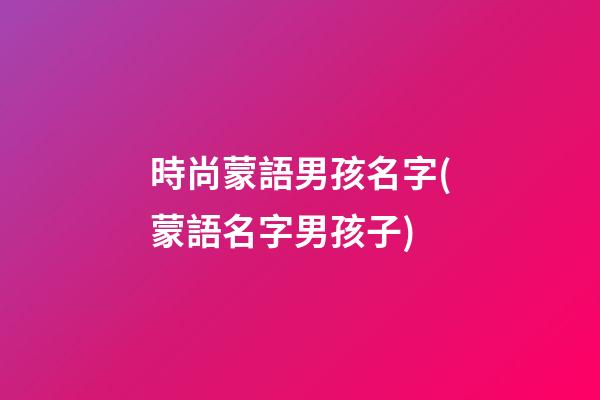 時尚蒙語男孩名字(蒙語名字男孩子)