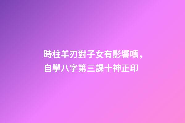 時柱羊刃對子女有影響嗎，自學八字第三課十神正印-第1張-觀點-玄機派