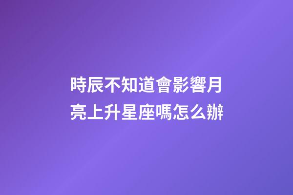 時辰不知道會影響月亮上升星座嗎怎么辦-第1張-星座運勢-玄機派