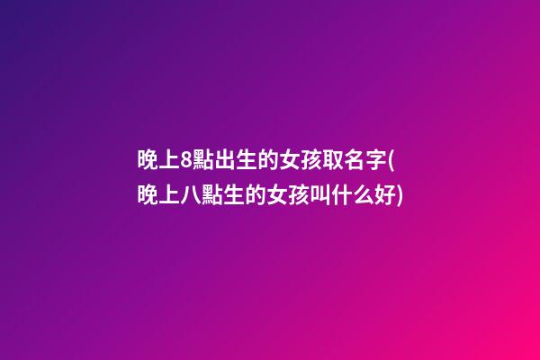 晚上8點出生的女孩取名字(晚上八點生的女孩叫什么好)