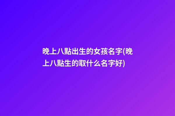 晚上八點出生的女孩名字(晚上八點生的取什么名字好)