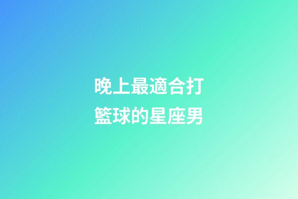 晚上最適合打籃球的星座男-第1張-星座運勢-玄機派