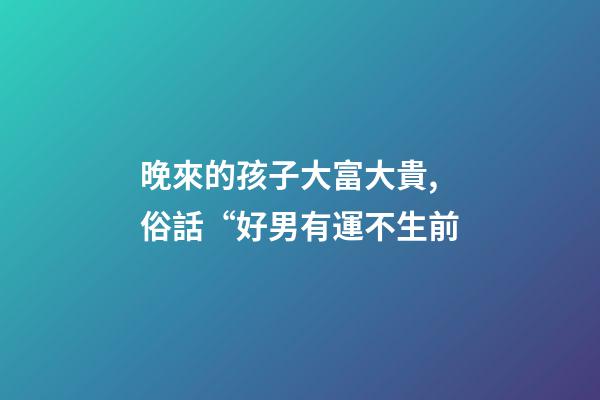 晚來的孩子大富大貴,俗話“好男有運不生前-第1張-觀點-玄機派